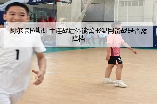 阿尔卡拉斯红土连战后体能警报温网备战是否需降档