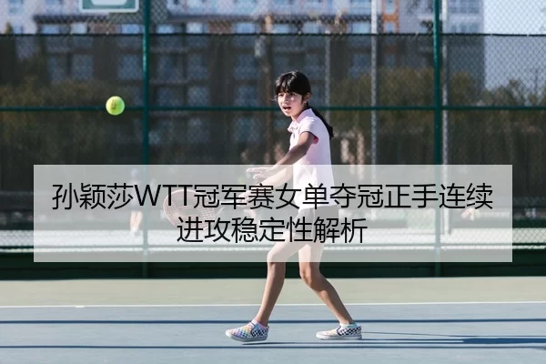 孙颖莎WTT冠军赛女单夺冠正手连续进攻稳定性解析