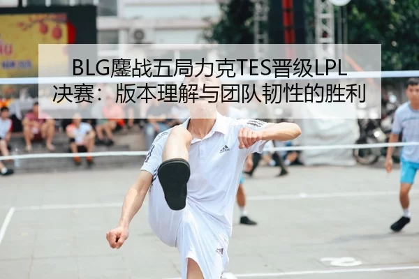 BLG鏖战五局力克TES晋级LPL决赛：版本理解与团队韧性的胜利