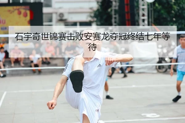 石宇奇世锦赛击败安赛龙夺冠终结七年等待